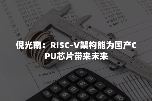 倪光南：RISC-V架构能为国产CPU芯片带来未来