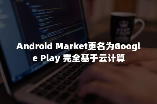 Android Market更名为Google Play 完全基于云计算