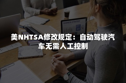 美NHTSA修改规定：自动驾驶汽车无需人工控制