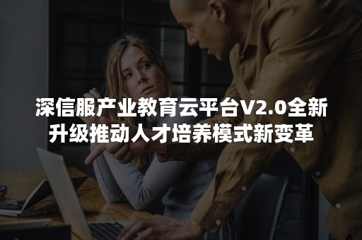 深信服产业教育云平台V2.0全新升级推动人才培养模式新变革