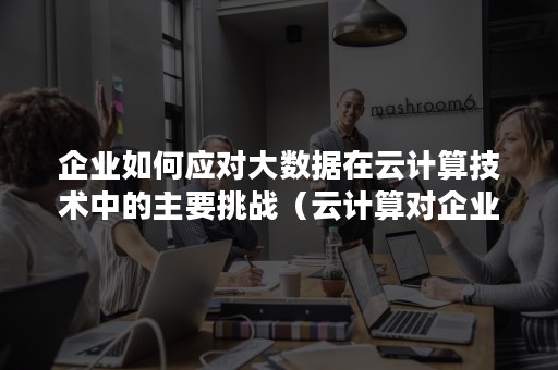 企业如何应对大数据在云计算技术中的主要挑战（云计算对企业的应用价值和挑战）