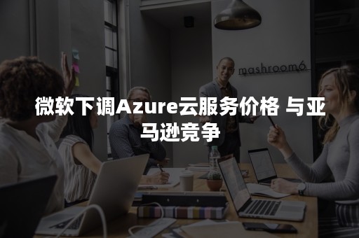 微软下调Azure云服务价格 与亚马逊竞争