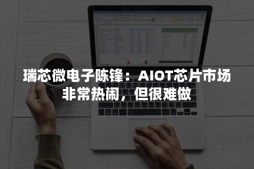 瑞芯微电子陈锋：AIOT芯片市场非常热闹，但很难做