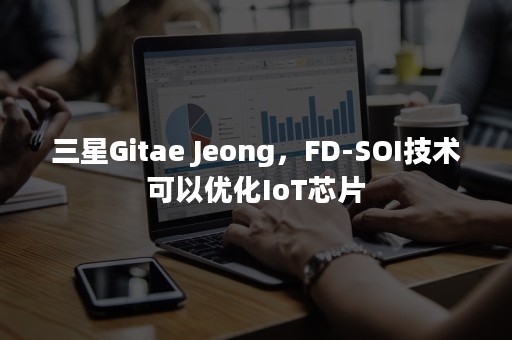 三星Gitae Jeong，FD-SOI技术可以优化IoT芯片