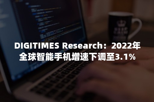 DIGITIMES Research：2022年全球智能手机增速下调至3.1%