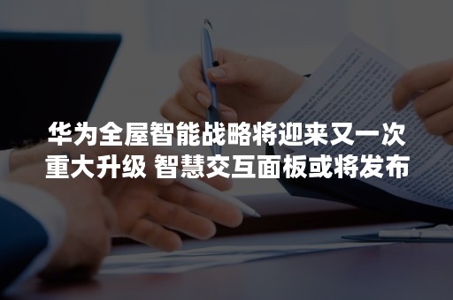 华为全屋智能战略将迎来又一次重大升级 智慧交互面板或将发布