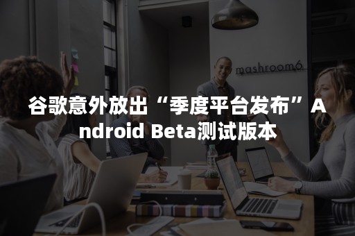 谷歌意外放出“季度平台发布”Android Beta测试版本