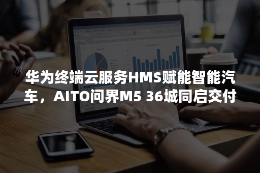 华为终端云服务HMS赋能智能汽车，AITO问界M5 36城同启交付