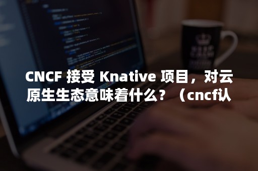 CNCF 接受 Knative 项目，对云原生生态意味着什么？（cncf认证）