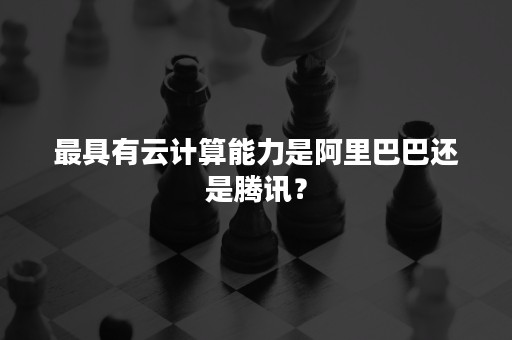 最具有云计算能力是阿里巴巴还是腾讯？