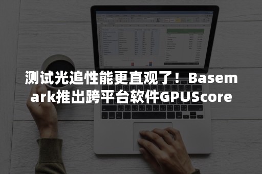 测试光追性能更直观了！Basemark推出跨平台软件GPUScore