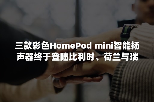 三款彩色HomePod mini智能扬声器终于登陆比利时、荷兰与瑞士市场