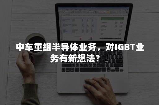 中车重组半导体业务，对IGBT业务有新想法？​