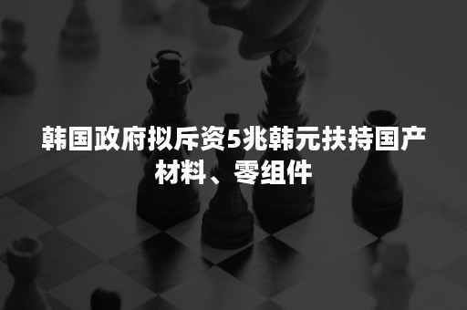 韩国政府拟斥资5兆韩元扶持国产材料、零组件