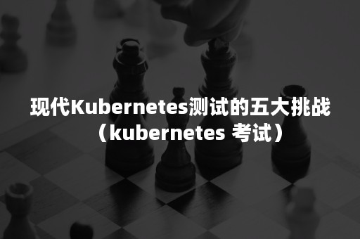 现代Kubernetes测试的五大挑战（kubernetes 考试）