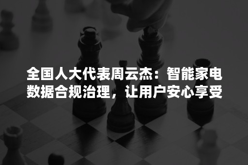 全国人大代表周云杰：智能家电数据合规治理，让用户安心享受智慧生活