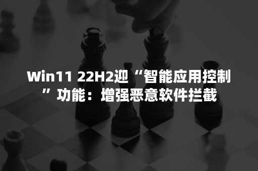 Win11 22H2迎“智能应用控制”功能：增强恶意软件拦截