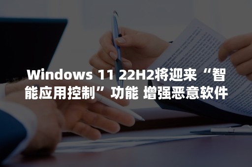 Windows 11 22H2将迎来“智能应用控制”功能 增强恶意软件拦截体验