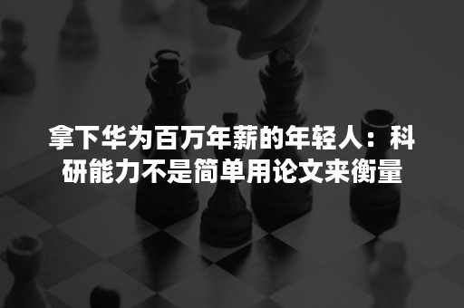 拿下华为百万年薪的年轻人：科研能力不是简单用论文来衡量