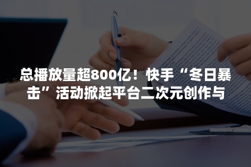 总播放量超800亿！快手“冬日暴击”活动掀起平台二次元创作与消费热潮