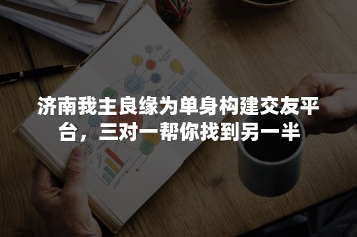 济南我主良缘为单身构建交友平台，三对一帮你找到另一半