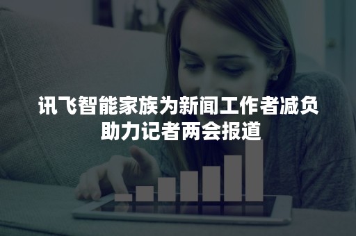 讯飞智能家族为新闻工作者减负 助力记者两会报道