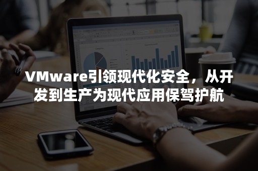 VMware引领现代化安全，从开发到生产为现代应用保驾护航