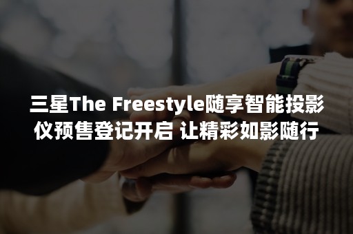 三星The Freestyle随享智能投影仪预售登记开启 让精彩如影随行