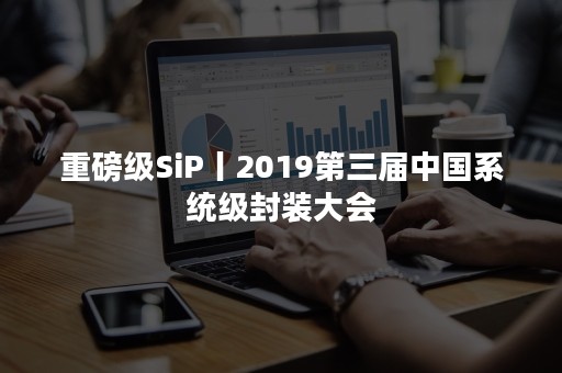 重磅级SiP丨2019第三届中国系统级封装大会