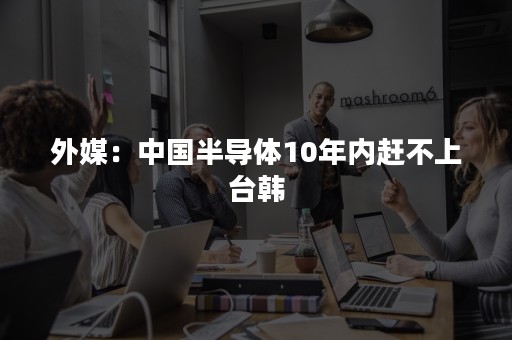 外媒：中国半导体10年内赶不上台韩