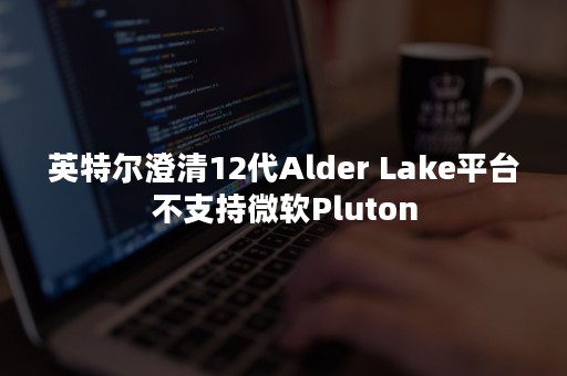 英特尔澄清12代Alder Lake平台不支持微软Pluton