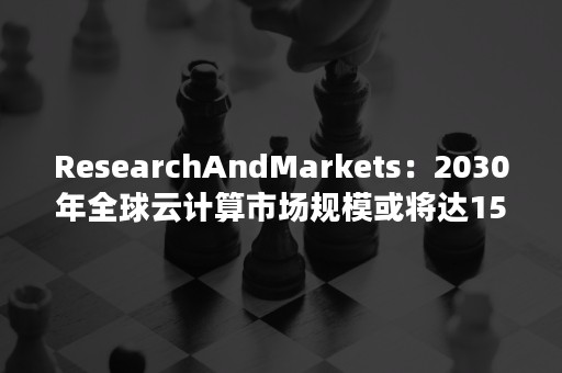 ResearchAndMarkets：2030年全球云计算市场规模或将达15549.4亿美元（中国整体云计算市场仅有美国市场的十分之一）