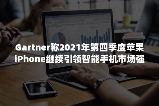 Gartner称2021年第四季度苹果iPhone继续引领智能手机市场强劲增长