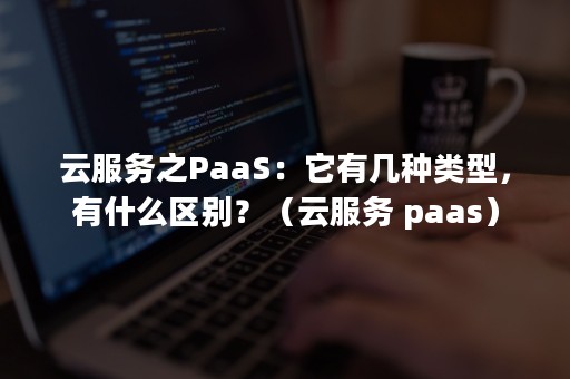 云服务之PaaS：它有几种类型，有什么区别？（云服务 paas）