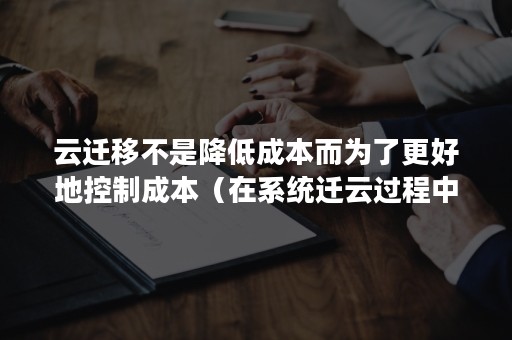 云迁移不是降低成本而为了更好地控制成本（在系统迁云过程中需要考虑系统改造风险）