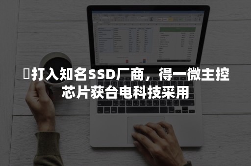 ​打入知名SSD厂商，得一微主控芯片获台电科技采用