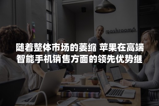 随着整体市场的萎缩 苹果在高端智能手机销售方面的领先优势继续扩大