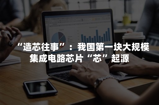 “造芯往事”：我国第一块大规模集成电路芯片“芯”起源