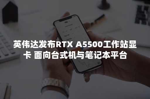 英伟达发布RTX A5500工作站显卡 面向台式机与笔记本平台