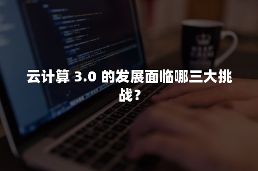 云计算 3.0 的发展面临哪三大挑战？