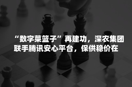 “数字菜篮子”再建功，深农集团联手腾讯安心平台，保供稳价在行动