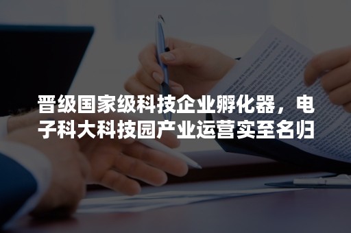 晋级国家级科技企业孵化器，电子科大科技园产业运营实至名归