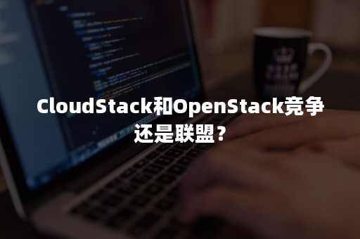 CloudStack和OpenStack竞争还是联盟？