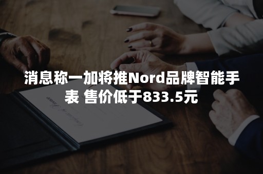 消息称一加将推Nord品牌智能手表 售价低于833.5元