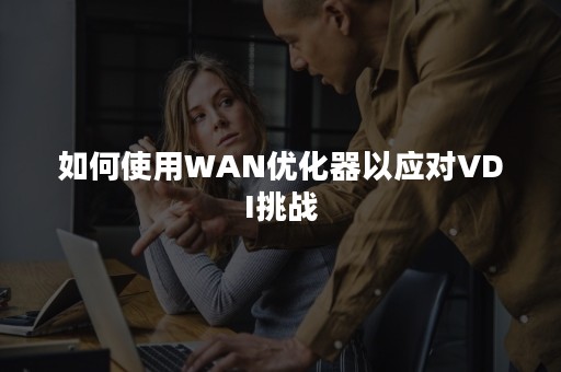 如何使用WAN优化器以应对VDI挑战