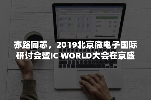 亦路同芯，2019北京微电子国际研讨会暨IC WORLD大会在京盛大开幕！