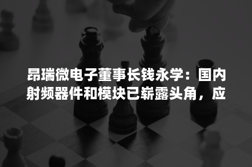 昂瑞微电子董事长钱永学：国内射频器件和模块已崭露头角，应抓住5G历史机遇