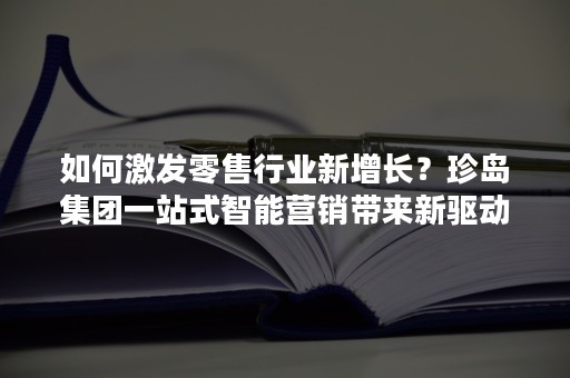 如何激发零售行业新增长？珍岛集团一站式智能营销带来新驱动