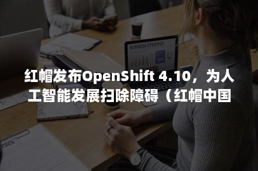 红帽发布OpenShift 4.10，为人工智能发展扫除障碍（红帽中国官网）