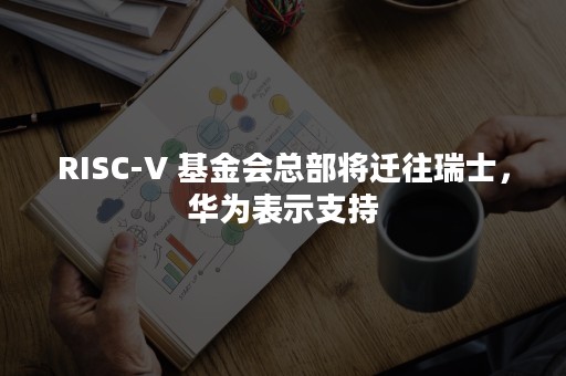 RISC-V 基金会总部将迁往瑞士，华为表示支持